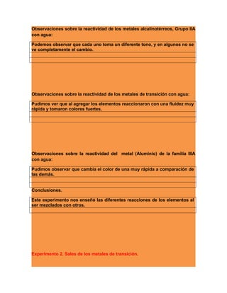 Observaciones sobre la reactividad de los metales alcalinotérreos, Grupo IIA
con agua:
Podemos observar que cada uno toma un diferente tono, y en algunos no se
ve completamente el cambio.
Observaciones sobre la reactividad de los metales de transición con agua:
Pudimos ver que al agregar los elementos reaccionaron con una fluidez muy
rápida y tomaron colores fuertes.
Observaciones sobre la reactividad del metal (Aluminio) de la familia IIIA
con agua:
Pudimos observar que cambia el color de una muy rápida a comparación de
las demás.
Conclusiones.
Este experimento nos enseñó las diferentes reacciones de los elementos al
ser mezclados con otros.
Experimento 2. Sales de los metales de transición.
 