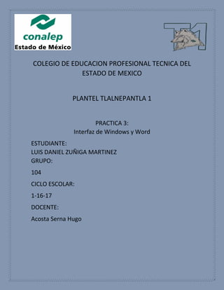 COLEGIO DE EDUCACION PROFESIONAL TECNICA DEL
ESTADO DE MEXICO
PLANTEL TLALNEPANTLA 1
PRACTICA 3:
Interfaz de Windows y Word
ESTUDIANTE:
LUIS DANIEL ZUÑIGA MARTINEZ
GRUPO:
104
CICLO ESCOLAR:
1-16-17
DOCENTE:
Acosta Serna Hugo
 