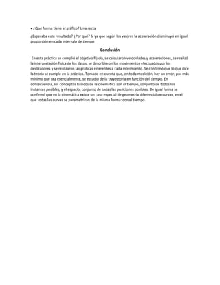  ¿Qué forma tiene el gráfico? Una recta
¿Esperaba este resultado? ¿Por qué? Si ya que según los valores la aceleración disminuyó en igual
proporción en cada intervalo de tiempo
Conclusión
En esta práctica se cumplió el objetivo fijado, se calcularon velocidades y aceleraciones, se realizó
la interpretación física de los datos, se describieron los movimientos efectuados por los
deslizadores y se realizaron las gráficas referentes a cada movimiento. Se confirmó que lo que dice
la teoría se cumple en la práctica. Tomado en cuenta que, en toda medición, hay un error, por más
mínimo que sea esencialmente, se estudió de la trayectoria en función del tiempo. En
consecuencia, los conceptos básicos de la cinemática son el tiempo, conjunto de todos los
instantes posibles, y el espacio, conjunto de todas las posiciones posibles. De igual forma se
confirmó que en la cinemática existe un caso especial de geometría diferencial de curvas, en el
que todas las curvas se parametrizan de la misma forma: con el tiempo.
 
