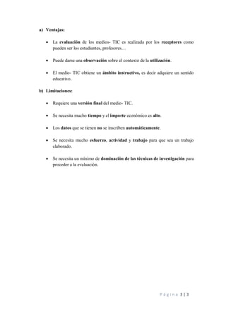 P á g i n a 3 | 3
a) Ventajas:
• La evaluación de los medios- TIC es realizada por los receptores como
pueden ser los estudiantes, profesores…
• Puede darse una observación sobre el contexto de la utilización.
• El medio- TIC obtiene un ámbito instructivo, es decir adquiere un sentido
educativo.
b) Limitaciones:
• Requiere una versión final del medio- TIC.
• Se necesita mucho tiempo y el importe económico es alto.
• Los datos que se tienen no se inscriben automáticamente.
• Se necesita mucho esfuerzo, actividad y trabajo para que sea un trabajo
elaborado.
• Se necesita un mínimo de dominación de las técnicas de investigación para
proceder a la evaluación.
 
