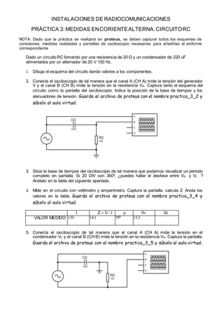 INSTALACIONES DE RADIOCOMUNICACIONES
PRÁCTICA 3:MEDIDAS ENCORIENTEALTERNA.CIRCUITORC
NOTA: Dado que la práctica se realizará en proteus, se deben capturar todos los esquemas de
conexiones, medidas realizadas y pantallas de osciloscopio necesarias para añadirlas al einforme
correspondiente
Dado un circuito RC fomando por una resistencia de 20 Ω y un condensador de 220 uF
alimentados por un alternador de 20 V 100 Hz.
1. Dibuja el esquema del circuito dando valores a los componentes.
2. Conecta el osciloscopio de tal manera que el canal A (CH A) mide la tensión del generador
V y el canal B (CH B) mide la tensión en la resistencia VR. Captura tanto el esquema del
circuito como la pantalla del osciloscopio. Indica la posición de la base de tiempos y los
atenuadores de tensión. Guarda el archivo de proteus con el nombre practica_3_2 y
súbelo al aula virtual.
3. Sitúa la base de tiempos del osciloscopio de tal manera que podamos visualizar un periodo
completo en pantalla. Si 20 DIV son 360º, ¿puedes hallar el desfase entre VR y VC ?
Anótalo en la tabla del siguiente apartado.
4. Mide en el circuito con voltímetro y amperímetro. Captura la pantalla. calcula Z. Anota los
valores en la tabla. Guarda el archivo de proteus con el nombre practica_3_4 y
súbelo al aula virtual.
I Z  V    VR Vc
VALOR MEDIDO 139 14,1 70º 13,3
5. Conecta el osciloscopio de tal manera que el canal A (CH A) mide la tensión en el
condensador VC y el canal B (CH B) mide la tensión en la resistencia VR. Captura la pantalla.
Guarda el archivo de proteus con el nombre practica_3_5 y súbelo al aula virtual.
 