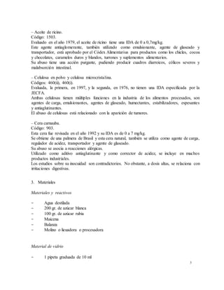 3
– Aceite de ricino.
Código: 1503.
Evaluado en el año 1979, el aceite de ricino tiene una IDA de 0 a 0,7mg/kg.
Este agente antiaglomerante, también utilizado como emulsionante, agente de glaseado y
transportador, está aprobado por el Códex Alimentarius para productos como los chicles, cocoa
y chocolates, caramelos duros y blandos, turrones y suplementos alimentarios.
Su abuso tiene una acción purgante, pudiendo producir cuadros diarreicos, cólicos severos y
malabsorción intestinal.
– Celulosa en polvo y celulosa microcristalina.
Códigos: 460(ii), 460(i).
Evaluada, la primera, en 1997, y la segunda, en 1976, no tienen una IDA especificada por la
JECFA.
Ambas celulosas tienen múltiples funciones en la industria de los alimentos procesados, son
agentes de carga, emulsionantes, agentes de glaseado, humectantes, estabilizadores, espesantes
y antiaglutinantes.
El abuso de celulosas está relacionado con la aparición de tumores.
– Cera carnauba.
Código: 903.
Esta cera fue revisada en el año 1992 y su IDA es de 0 a 7 mg/kg.
Se obtiene de una palmera de Brasil y esta cera natural, también se utiliza como agente de carga,
regulador de acidez, transportador y agente de glaseado.
Su abuso se asocia a reacciones alérgicas.
Utilizado como aditivo antiaglutinante y como corrector de acidez, se incluye en muchos
productos industriales.
Los estudios sobre su inocuidad son contradictorios. No obstante, a dosis altas, se relaciona con
irritaciones digestivas.
3. Materiales
Materiales y reactivos
- Agua destilada
- 200 gr. de azúcar blanca
- 100 gr. de azúcar rubia
- Maicena
- Balanza
- Molino o licuadora o procesadora
Material de vidrio
- 1 pipeta graduada de 10 ml
 