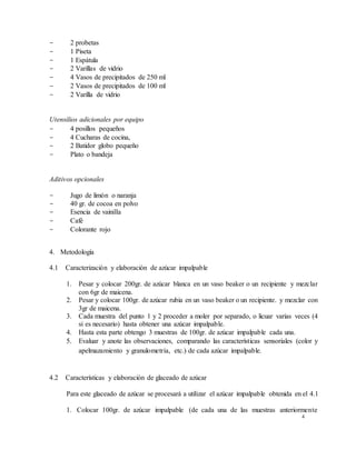 4
- 2 probetas
- 1 Piseta
- 1 Espátula
- 2 Varillas de vidrio
- 4 Vasos de precipitados de 250 ml
- 2 Vasos de precipitados de 100 ml
- 2 Varilla de vidrio
Utensilios adicionales por equipo
- 4 posillos pequeños
- 4 Cucharas de cocina,
- 2 Batidor globo pequeño
- Plato o bandeja
Aditivos opcionales
- Jugo de limón o naranja
- 40 gr. de cocoa en polvo
- Esencia de vainilla
- Café
- Colorante rojo
4. Metodología
4.1 Caracterización y elaboración de azúcar impalpable
1. Pesar y colocar 200gr. de azúcar blanca en un vaso beaker o un recipiente y mezclar
con 6gr de maicena.
2. Pesar y colocar 100gr. de azúcar rubia en un vaso beaker o un recipiente. y mezclar con
3gr de maicena.
3. Cada muestra del punto 1 y 2 proceder a moler por separado, o licuar varias veces (4
si es necesario) hasta obtener una azúcar impalpable.
4. Hasta esta parte obtengo 3 muestras de 100gr. de azúcar impalpable cada una.
5. Evaluar y anote las observaciones, comparando las características sensoriales (color y
apelmazamiento y granulometría, etc.) de cada azúcar impalpable.
4.2 Características y elaboración de glaceado de azúcar
Para este glaceado de azúcar se procesará a utilizar el azúcar impalpable obtenida en el 4.1
1. Colocar 100gr. de azúcar impalpable (de cada una de las muestras anteriormente
 