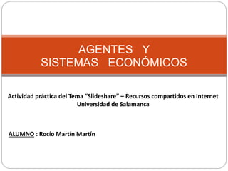 AGENTES Y
SISTEMAS ECONÓMICOS
Actividad práctica del Tema “Slideshare” – Recursos compartidos en Internet
Universidad de Salamanca
ALUMNO : Rocío Martín Martín
 