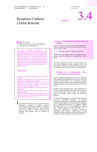Fox: Human Physiology Lab<br />3. The Nervous System and<br />Text<br />© The McGraw-Hill<br />Manual, Ninth Edition<br />Sensory Physiology<br />Companies, 2002<br />3.4<br />Receptores Cutáneos<br />EJERCICIO<br />y Dolor Referido<br />Correlaciones de Libro de Texto<br />M<br />AT ER IALES<br />1.<br />Varillas de metal frias y tibias, cerdas delgadas<br />Antes de realizar este ejercicio, quizás quieras consultar las siguientes referencias en Tratado de Fisiología Humana, décima edición, por Guyton Hall:<br />Sensaciones cutáneas. Capitulo 48. pp 669- 681.<br />Aquellos que usan diferentes libros de fisiología, quizás quieran consultar la información correspondiente en estos libros.<br /> <br />2.<br />Compas, baños de agua tibia y fría.<br />Los órganos sensoriales especializados y las terminaciones nerviosas libres en la piel proveen cuatro modalidades de sensaciones cutáneas. La modalidad y localización de cada sensación es determinada por la vía especifica sensorial en el cerebro; la agudeza de la sensación depende de la densidad de los receptores cutáneos. El  daño a un órgano interno puede provocar la percepción del dolor en una localización somática, como un miembro o región torácica. Este tipo de dolor, llamado dolor referido, es muy importante en el diagnostico clínico.<br />Diferentes receptores son sensibles a distintos estímulos, así que activan diferentes neuronas sensoriales. Esto es la interpretación cerebral de los potenciales de acción atraves de una neurona sensitiva que, creo la sensación de percepción.<br />OBJETIVOS<br />Mapeo de la Temperatura y Los Receptores de Tacto de la Piel.<br />Describir la distribución punteada de los receptores cutáneos.<br />Describir la estructura de los receptores cutáneos y la modalidad de las sensaciones que regulan.<br />Determinar el umbral de dos puntos de contacto en diferentes áreas de la piel y explicar la significancia fisiológica de las diferencias obtenidas.<br />Definir y demostrar la adaptación sensorial y explicar su significado.<br />Definir el término de dolor referido y explicar como se produce este dolor.<br />Demostrar el dolor referido producido al golpear el nervio ulnar con un mazo y explicar la significancia clínica de otros dolores referidos en el cuerpo.<br />Cuatro modalidades independientes de sensación cutánea, han sido reconocidos tradicionalmente: calor, frio, tacto y dolor (la presión es excluida debido a que es mediada por receptores profundos dentro de la dermis y las sensaciones de picazón y cosquilleo usualmente son excluidos a causa de su misterioso origen).<br />El mapeo de estas sensaciones, tales como la temperatura y el tacto en la superficie de la piel, ha relevado que los receptores no están generalizados atraves de la piel, sino que están en grupos en diferentes puntos (tienen una distribución punteada).<br />Ya que la distribución punteada es diferente para cada una de las cuatro modalidades sensoriales. Los fisiólogos inicialmente creían que cada sensación estaba mediada por un receptor sensorial diferente- una creencia que fue respaldada por la identificación histológica de receptores cutáneos diferentes. (Tabla 3.1 y fig. 3.13). La supresión de areas de la piel  conforme mapeos sensoriales diferentes,  fallo al revelar una distribución de receptores diferentes y experimentos mas recientes,  sugieren que las cuatro sensaciones podrían originarse desde el análisis cerebral del complejo de patrones de impulsos (aferentes) sensoriales.<br />  <br />L<br />os receptores sensoriales de la piel convierten estímulos mecánicos o químicos en impulsos nerviosos (potenciales de acción). Estos impulsos son conducidos por neuronas sensoriales hacia el sistema nervioso central y por último a la región del cerebro que interpreta estos impulsos como una sensación en particular.<br />1552575486981553320954093845 <br />8900160-2091690<br />Fox: Human Physiology Lab<br />3. The Nervous System and<br />Text<br />© The McGraw-Hill<br />Manual, Ninth Edition<br />Sensory Physiology<br />Companies, 2002<br />Tabla 3.1<br />Receptores Cutáneos<br />Discos de Merkel<br />Corpúsculo de Meissner<br />Plexo de la raíz del pelo.<br />Terminación nerviosa libre. <br />Corpúsculo de Pacini<br />Corpusculo de Ruffini <br />Figura 3.13<br />Diagrama de la piel, mostrando los receptor cutáneos.<br />3. - Con los ojos del sujeto cerrados, toca gentilmente con una varilla seca y tibia (calentada a 45⁰C con la compresa) a diferentes puntos en el cuadro. Marca los puntos de sensación tibia con un círculo abierto.<br />4.- Gentilmente toca con una cerda delgada diferentes áreas del cuadrado e indica los puntos de sensación de tacto con una pequeña x’s<br />5.- Reproduce este esquema en tu reporte de laboratorio.<br />PROCEDIMIENTO<br />1.- Con una pluma de punta redonda, dibuja un cuadro (2cm por lado) en la superficie ventral del antebrazo del sujeto.<br />2. - Con los ojos del sujeto cerrados, toca gentilmente con una varilla seca y fría a diferentes puntos dentro del cuadrado. Marca los puntos de sensación fría con un punto negro.<br />|        | <br />Fox: Human Physiology Lab<br />3. The Nervous System and<br />Text<br />© The McGraw-Hill<br />Manual, Ninth Edition<br />Sensory Physiology<br />Companies, 2002<br />Pelvis<br />Área sensitiva<br />(b)<br />Área motora<br />(a)<br />Pelvis<br />deglución<br />Salibacion<br />Vocalizacion<br />Masticacion<br />Expresiones <br />faciales<br />Pulgares, dedos <br />Y mano<br />Parte inf<br />Del<br />brazo<br />Parte<br />Superior<br />Del<br />brazo<br />Tronco<br />Pies y <br />pulgares<br />Pies y<br />pulgares <br />Parte<br />Inferior<br />Del pie<br />Parte<br />superior<br />Del pie<br />Tronco cuello<br />Parte sup<br />Del <br />brazo<br />Genitales<br />Cisura longitudinal<br />Surco<br />central<br />lobulo<br />parietal <br />Área<br />Sensorial<br />Surco<br />central<br />Lobulo<br />frontal<br />Área<br />motora<br />Waldr op<br />Figure 3.14<br />Áreas motoras y sensitivas de la corteza cerebral.<br />(a) Áreas motoras que controlan el musculo esquelético, y (b) áreas<br />Sensitivas que reciben sensaciones somatoesteticas.<br />B. El umbral de dos puntos de la <br />percepción táctil<br />motoras del cerebro revelan que grandes áreas son devotas a la percepción del tacto y actividad motora de la cara (particularmente la lengua y los labios) y manos, considerando que las áreas relativamente pequeñas son devotas al tronco, caderas y piernas.<br />La densidad de los receptores táctiles en algunas partes del cuerpo es mejor que en otras partes. Por lo tanto, las áreas de la corteza sensorial (giro poscentral de la cisura central, fig.3.14b) que corresponde a las diferentes regiones del cuerpo son de diferentes tamaños. Esas áreas del cuerpo que tienen la mayor densidad de receptores táctiles también reciben la mejor inervación motora; las áreas de la corteza motora (giro precentral de la cisura central, fig. 3.14a) que sirven a esas regiones son correspondientemente mayores que otras áreas. Por lo tanto, un mapa de las áreas sensoriales y<br />La densidad de los receptores del tacto es medido por la prueba del umbral de dos puntos. Los dos puntos de un par de compases ajustables son colocados simultáneamente sobre la piel del sujeto con una presión igual, y se le pregunta al sujeto si los dos puntos separados de contacto se hacen sentir. Si la respuesta es sí, los puntos  de los compaces están juntos, y el examen es repetido hasta que se sienta  un punto de contacto. La distancia mínima a la que dos puntos de contacto se pueden sentir es el umbral de dos puntos.<br />Parte inf<br />brazo<br />parte sup de la cara<br />Dientes y <br />encías<br />Lengua<br /> y faringe<br />p. sup <br />pierna<br />p inf pierna<br />manos y dedos<br />labios<br /> <br />Fox: Human Physiology Lab<br />3. The Nervous System and<br />Text<br />© The McGraw-Hill<br />Manual, Ninth Edition<br />Sensory Physiology<br />Companies, 2002<br />PRCEDIMIENTO<br />La información sensorial de los receptores cutáneos se proyecta hacia el giro poscentral de la corteza cerebral. Por lo tanto, la estimulación eléctrica directa del giro poscentral producen las mismas sensaciones como esas sensaciones cuando los receptores cutáneos son estimulados. <br />1. Coloca una mano en agua tibia (cerca de 40⁰C) y la otra meno en agua fría, y dejar ambas en el agua durante un minuto o dos (retirarlas si el agua se vuelve muy inconfortable).<br />2. Ahora coloca ambas manos en agua tibia (cerca de 22⁰C); y registra tus observaciones y conclusiones con respecto a tus sensaciones en el reporte de laboratorios<br />Mucha de esta información es ganada por la <br />estimulación eléctrica del cerebro de pacientes <br />despiertos  sometidos a una cirugía cerebral; <br />el cirujano debe a menudo mapear las áreas del <br />cerebro en orden para localizar el sitio de la lesión y <br />evadir el daño hacia un tejido sano. Desde que los <br />receptores cutáneos son más densamente dispuestas <br />en la cara, lengua y manos que en la espalda <br />y muslos, grandes áreas del cerebro están <br />involucradas en analizar información de las áreas <br />anteriores que de las siguientes. Consecuentemente, <br />las áreas del mapa cerebral representan la cara, <br />lengua y manos son más grandes que todas que <br />representan la espalda y los muslos. El mapa también <br />está al revés, con los pies representados cerca de <br />la superficie superior y la cara representada <br />más inferiormente y lateral en la corteza (fig. 3.14).<br />D. Dolr Referido<br />Los órganos receptores son transductores sensoriales, cambiando el estimulo del ambiente en impulsos nerviosos aferentes (potenciales de acción). Desde que los potenciales de acción en un nervio son el mismo que esos en otro, la percepción de la sensación es determinada enteramente por el área estimulada del cerebro, la cual es diferente para cada nervio sensorial. Aunque un nervio sensorial dado es normalmente estimulado por un receptor específico, el trauma hacia el nervio  a través de la vía aferente también puede evocar potenciales de acción, y este será interpretado por el cerebro  como una sensación normal. Un ejemplo de una estimulación traumática podría ser ver destellos de luz o “estrellas” cuando golean en el ojo.<br />PROCEDIMIENTO<br />1. Comenzando con las pinzas separadas y con los ojos del sujeto cerrados, determina el umbral de dos puntos en el dorso de la mano. (Alternamos al azar los dos puntos de pulsación con contactos de un punto, de manera de que el sujeto no pueda anticiparse a usted.)<br />2. Repito este procedimiento con la palma de la mano, puntas de los dedos y atrás del cuello.<br />3. Escribe la distancia mínima (en mm) en la tabla de datos provista en tu reporte de laboratorio<br />  Los amputados frecuentemente reportan sensaciones de dolor en sus extremidades perdidas como si estas siguieran ahí; esto es parte del fenómeno de extremidad fantasma. El origen de la estimulación del nervio es el trauma hacia las fibras nerviosas cortadas, aun el cerebro percibe el dolor como si viniera de la región amputada del cuerpo que se había producido originalmente los potenciales de acción a lo largo de estos nervios. Este es un dolor referido porque el origen de la estimulación del nervio es diferente que el de la localización percibida del estimulo.<br />C. Adaptación de los receptores de temperatura.<br />Varios de nuestros receptores responden fuertemente a cambios sutiles en nuestro entorno y entonces paramos de responder cuando esos estímulos se vuelven constantes. Este fenómeno es conocido como adaptación sensorial. Nuestro sentido del olfato, por ejemplo, rápidamente se adapto a los olores del laboratorio; y nuestros receptores del tacto pronto cesan de informarnos de nuestra ropa, hasta que ese estimulo cambie. Las sensaciones de dolor, por contrario,  se adaptan un poco.<br />Cuando una mano es colocada enagua tibia y otra en agua fría, la fuerza de estimulación gradualmente disminuye hasta que ambos tipos de receptores de temperatura hayan adaptado  a su nueva temperatura ambiental. Si las dos manos son colocadas después en agua con  una temperatura intermedia, la mano que estaba en el agua fría sentirá tibio, y la mano que estaba en el agua tibia sentirá frío. La “línea base” o “cero” de los receptores obviamente a cambiado. Las sensaciones de temperatura por lo tanto no son absolutas sino  relativas  a la línea base previamente establecida por la adaptación sensorial.<br />Los dolores referidos son clínicamente importantes, particularmente para el dolor visceral profundo (órganos en la cavidad abdominal y torácica) que es característicamente torpe y pobremente localizado. En el corazón isquémico, por <br />PROCEDIMIENTO<br />1. Gentilmente golpea el nervio cubital en donde este cruza el epicondilo medial del codo.<br />2. Describe las localizaciones donde tu percibes hormigueo o dolor.<br />el dolor es referido a la región pectoral izquierda y áreas del hombro y brazo izquierdo (fig. 3.15a); esto es llamado angina de pecho. En varios pacientes con ulceras estomacales, el dolor es referido a la región entre las escápulas de la espalda. En general, el dolor profundo es referido a la localización superficial servida por los nervios del mismo nivel segmentos de la medula espinal (fig. 3.15b)<br /> <br />Fox: Human Physiology Lab<br />3. The Nervous System and<br />Text<br />© The McGraw-Hill<br />Manual, Ninth Edition<br />Sensory Physiology<br />Companies, 2002<br />(a)<br />Via sensorial <br />Hacia el cerebro<br />Ganglio de la raiz posterior<br />Ganglio paravertebral<br />Receptores del dolor<br />Finbra de nervio sensorial<br />Piel<br />Medulla espinal<br />Par as<br />(b)<br />Corazon<br />Figure 3.15<br />Dolor referido<br />(a) Los sitios del dolor referido son percividos cuntaneamente pero actualmente originarions de órganos viscerales <br />Especificos. (b) Una explicación del porque el dolor de un organo visceral, como el corazón, pudiera ser percivido sobre un area particular de piel. <br />En este escenario, las sensaciones de las dos regiones comparten una via en común..<br /> <br />Fox: Human Physiology Lab<br />3. The Nervous System and<br />Text<br />© The McGraw-Hill<br />Manual, Ninth Edition<br />Sensory Physiology<br />Companies, 2002<br /> <br />Fox: Human Physiology Lab<br />3. The Nervous System and<br />Text<br />© The McGraw-Hill<br />Manual, Ninth Edition<br />Sensory Physiology<br />Companies, 2002<br />3.4<br />Nombre<br />Reporte de laboratorios<br />Fecha<br />INFORMACION DEL EJERCICIO 3.4<br />A. Haciendo mapas de los receptores de temperatura y tacto de la piel<br />En el cuadro de abajo reproduce el mapa de los receptores de calor , frio, y tacto del cuadrado en tu antebrazo.<br />B. La distancia que hay entre dos puntos en la percepción del tacto<br />Escribe tus resultados en la tabla de abajo<br />Umbral de dos puntos  (m m )<br />Localización<br />Dorso de la mano<br />Palma de la mano<br />Yema del dedo<br />Nuca<br />C. Adaptación de los receptores de temperatura<br />Registra tus observaciones y conclusiones en el espacio de abajo<br />Seccion<br /> <br />Fox: Human Physiology Lab<br />3. The Nervous System and<br />Text<br />© The McGraw-Hill<br />Manual, Ninth Edition<br />Sensory Physiology<br />Companies, 2002<br />D. Dolor referido<br />Describe la localización donde sentiste  las cosquillas o el dolor. ¿Esta sensación fue percibida en un lugar diferente al que<br />Realmente se aplico el estimulo? Si así fue , ¿donde lo sentiste?<br />Actividades de revisión para el ejercicio 3.4<br />Prueba tu conocimiento de términos y hechos<br />Une el receptor con la sensación que más se asocie<br />____1. Terminales nerviosas libres     (a) Tacto fino; caliente y frio<br />____ <br />____2. Corpusculos de Ruffini         (b) tacto sostenido y presión<br />____3. Corpusculo de Pacini           (c) presión sostenida<br />____4. Corpusculo de Meissner       (d) Cambios en la textura, vibraciones lentas<br />____5. Discos de Merkel              (e) presión profunda y vibraciones rapidas<br />6. La corteza motora es el giro ____________________ de la corteza cerebral; la corteza sensoria es el<br />Giro ____________________ .<br />7. Define<br />Adaptacóon sensorial. ________________________________________________________________________<br />8. Nombra una modalidad sensorial que se adapte rápidamente: _______________________________________ ;<br />nombra una que se adapte lentamente: ____________________________________.<br />9. A Angina de pecho es un ejemplo de dolor  ____________________ .<br />10. Dolor que es percibido en un miembro que ha sido amputado es conocido como __________________________________.<br />Prueba tu entendimiento de los conceptos<br />11. ¿Cuales partes del cuerpo tienen la mayor densidad de receptores táctiles? ¿Que beneficios se pueden derivar de este hecho?<br /> <br />Fox: Human Physiology Lab<br />3. The Nervous System and<br />Text<br />© The McGraw-Hill<br />Manual, Ninth Edition<br />Sensory Physiology<br />Companies, 2002<br />12. ¿Que nos revela el mapa de la corteza sensorial acerca de la densidad de los receptores táctiles? Explícalo.<br />13. ¿Como se sintieron tu mano derecha e izquierda cuando las pusiste en el mismo recipiente tibio con agua? <br />Explica como ocurrió esto<br />14. la importancia del dolor referido en el diagnostico del dolor visceral profundo y da ejemplos.<br />Prueba tu habilidad para analizar y aplica tu conocimiento<br />15. Describe el mapa de la corteza motora. ¿En que se compara con el mapa de la corteza sensorial? ¿Que revela el mapa de la <br />corteza motora sobre el control motor?<br />16. “Nuestras percepciones del mundo externo son creadas por nuestro cerebro”. Discute este concepto, usando el <br />fenómeno del miembro fantasma para fundamentar tu argumento.<br /> <br />