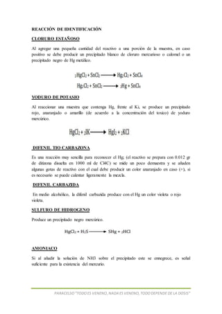PARACELSO”TODOES VENENO,NADA ESVENENO,TODODEPENDE DE LA DOSIS”
REACCIÓN DE IDENTIFICACIÓN
CLORURO ESTAÑOSO
Al agregar una pequeña cantidad del reactivo a una porción de la muestra, en caso
positivo se debe producir un precipitado blanco de cloruro mercurioso o calomel o un
precipitado negro de Hg metálico.
YODURO DE POTASIO
Al reaccionar una muestra que contenga Hg, frente al Ki, se produce un precipitado
rojo, anaranjado o amarillo (de acuerdo a la concentración del toxico) de yoduro
mercúrico.
DIFENIL TIO CARBAZONA
Es una reacción muy sencilla para reconocer el Hg; (el reactivo se prepara con 0.012 gr
de ditizona disuelta en 1000 ml de Cl4C) se mide un poco demuestra y se añaden
algunas gotas de reactivo con el cual debe producir un color anaranjado en caso (+), si
es necesario se puede calentar ligeramente la mezcla.
DIFENIL CARBAZIDA
En medio alcohólico, la difenil carbazida produce con el Hg un color violeta o rojo
violeta.
SULFURO DE HIDROGENO
Produce un precipitado negro mercúrico.
AMONIACO
Si al añadir la solución de NH3 sobre el precipitado este se ennegrece, es señal
suficiente para la existencia del mercurio.
 