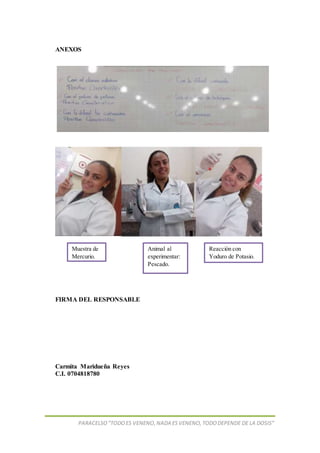 PARACELSO”TODOES VENENO,NADA ESVENENO,TODODEPENDE DE LA DOSIS”
ANEXOS
FIRMA DEL RESPONSABLE
Carmita Maridueña Reyes
C.I. 0704818780
Animal al
experimentar:
Pescado.
Reacción con
Yoduro de Potasio.
Muestra de
Mercurio.
 