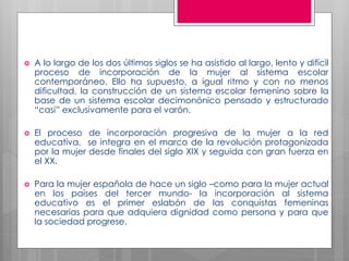    A lo largo de los dos últimos siglos se ha asistido al largo, lento y difícil
    proceso de incorporación de la mujer al sistema escolar
    contemporáneo. Ello ha supuesto, a igual ritmo y con no menos
    dificultad, la construcción de un sistema escolar femenino sobre la
    base de un sistema escolar decimonónico pensado y estructurado
    “casi” exclusivamente para el varón.

   El proceso de incorporación progresiva de la mujer a la red
    educativa, se integra en el marco de la revolución protagonizada
    por la mujer desde finales del siglo XIX y seguida con gran fuerza en
    el XX.

   Para la mujer española de hace un siglo –como para la mujer actual
    en los países del tercer mundo- la incorporación al sistema
    educativo es el primer eslabón de las conquistas femeninas
    necesarias para que adquiera dignidad como persona y para que
    la sociedad progrese.
 