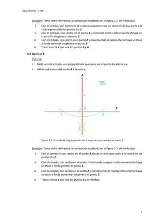 Dibujo Electrónico - © MUE
7
Solución: Tome como referencia la numeración mostrada en la figura 3.2, de modo que:
i. Con el compás, con centro en A y radio cualquiera trace un semicírculo que corte a la
recta r generando los puntos 1 y 2.
ii. Con el compás, con centro en el punto 1 y tomando como radio el punto 2 haga un
trazo a fin de generar el punto 3.
iii. Con el compás, con centro en el punto 2 y manteniendo el radio anterior haga un trazo
a fin de terminar de generar el punto 3.
iv. Trace la recta s que une los puntos 3 y A.
4.3 Ejercicio 3
Cuestión
• Dada la recta r, trazar una perpendicular que pase por el punto A externo a r.
• Hallar la distancia del punto A a la recta r.
Figura 3.3. Trazado de una perpendicular a la recta r que pase por el punto A
Solución: Tome como referencia la numeración mostrada en la figura 3.3, de modo que:
i. Con el compás y con centro en el punto A trazar un arco que corte a la recta r en los
puntos 1 y 2.
ii. Con el compás, con centro en el punto 1 y tomando cualquier radio conveniente haga
un trazo a fin de generar el punto 3.
iii. Con el compás, con centro en el punto 2 y manteniendo el mismo radio anterior haga
un trazo a fin de completar de generar el punto 3.
iv. Trace la recta s que une los puntos 3 y A y mídala.
 