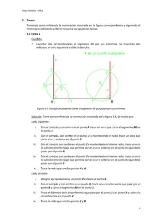 Dibujo Electrónico - © MUE
8
5. Tareas:
Tomando como referencia la numeración mostrada en la figura correspondiente y siguiendo el
mismo procedimiento anterior resuelva las siguientes tareas:
5.1 Tarea 1
Cuestión
• Levantar dos perpendiculares al segmento AB por sus extremos. Se muestran dos
métodos: el de la izquierda y el de la derecha.
Figura 3.4. Trazado de perpendiculares al segmento AB que pasen por sus extremos
Solución: Tome como referencia la numeración mostrada en la figura 3.4, de modo que:
Lado izquierdo:
i. Con el compás y con centro en el punto A trazar un arco que corte al segmento AB en
el punto 1.
ii. Con el compás, con centro en el punto 1 y manteniendo el radio trace un arco que
corte al arco anterior en el punto 2.
iii. Con el compás, con centro en el punto 2 y manteniendo el mismo radio, trace un arco
lo suficientemente largo que permita cortar al arco anterior en el punto 3 y que debe
pasar por el punto A.
iv. Con el compás, con centro en el punto 3 y manteniendo el mismo radio, trace un arco
lo suficientemente largo que permita cortar al arco anterior en el punto 4 y que debe
pasar por el punto 2
v. Trace la recta que une los puntos 4 y A.
Lado derecho:
i. Designe apropiadamente un punto X cercano al punto B.
ii. Con el compás y con centro en el punto X, trace una circunferencia que pase por el
punto B y corte al segmento AB en el punto 1.
iii. Trace el diámetro de la circunferencia que pase por el punto 1 y el punto X y corte a la
circunferencia en el punto 2.
iv. Trace la recta que une los puntos 2 y B.
 