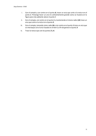 Dibujo Electrónico - © MUE
10
i. Con el compás y con centro en el punto A, trazar un arco que corte a la recta r en el
punto 1. Prevenga hacer un arco lo suficientemente grande como se muestra en la
figura para más adelante ubicar el punto 3
ii. Con el compás, con centro en el punto 1 y manteniendo el mismo radio (1A) trace un
arco que corte a la recta r en el punto 2.
iii. Con el compás, tomando como radio 2A y con centro en el punto 1 trace un arco que
se interseque con el arco trazado en el ítem i) a fin de generar el punto 3
iv. Trace la recta s que une los puntos 3 y A.
 