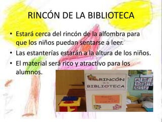 RINCÓN DE LA BIBLIOTECA
• Estará cerca del rincón de la alfombra para
  que los niños puedan sentarse a leer.
• Las estanterías estarán a la altura de los niños.
• El material será rico y atractivo para los
  alumnos.
 