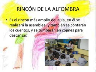 RINCÓN DE LA ALFOMBRA
• Es el rincón más amplio del aula, en él se
  realizará la asamblea, y también se contarán
  los cuentos, y se tumbarán en cojines para
  descansar.
 