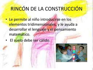 RINCÓN DE LA CONSTRUCCIÓN
• Le permite al niño introducirse en los
  elementos tridimensionales, y le ayuda a
  desarrollar el lenguaje y el pensamiento
  matemático.
• El suelo debe ser cálido.
 