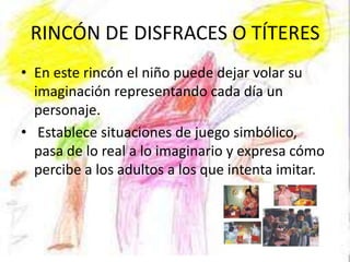 RINCÓN DE DISFRACES O TÍTERES
• En este rincón el niño puede dejar volar su
  imaginación representando cada día un
  personaje.
• Establece situaciones de juego simbólico,
  pasa de lo real a lo imaginario y expresa cómo
  percibe a los adultos a los que intenta imitar.
 