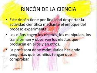 RINCÓN DE LA CIENCIA
• Este rincón tiene por finalidad despertar la
  actividad científica mediante el enfoque del
  proceso experimental.
• Los niños cogen los objetos, los manipulan, los
  transforman y observan los efectos que
  producen en ellos y en otros.
• La profesora debe estimularlos haciendo
  preguntas que los niños tengan que
  comprobar.
 