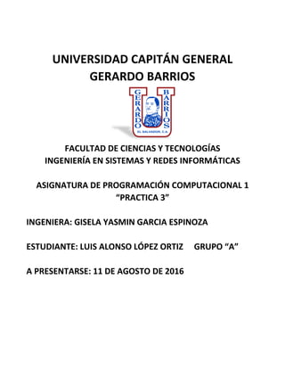 UNIVERSIDAD CAPITÁN GENERAL
GERARDO BARRIOS
FACULTAD DE CIENCIAS Y TECNOLOGÍAS
INGENIERÍA EN SISTEMAS Y REDES INFORMÁTICAS
ASIGNATURA DE PROGRAMACIÓN COMPUTACIONAL 1
“PRACTICA 3”
INGENIERA: GISELA YASMIN GARCIA ESPINOZA
ESTUDIANTE: LUIS ALONSO LÓPEZ ORTIZ GRUPO “A”
A PRESENTARSE: 11 DE AGOSTO DE 2016
 