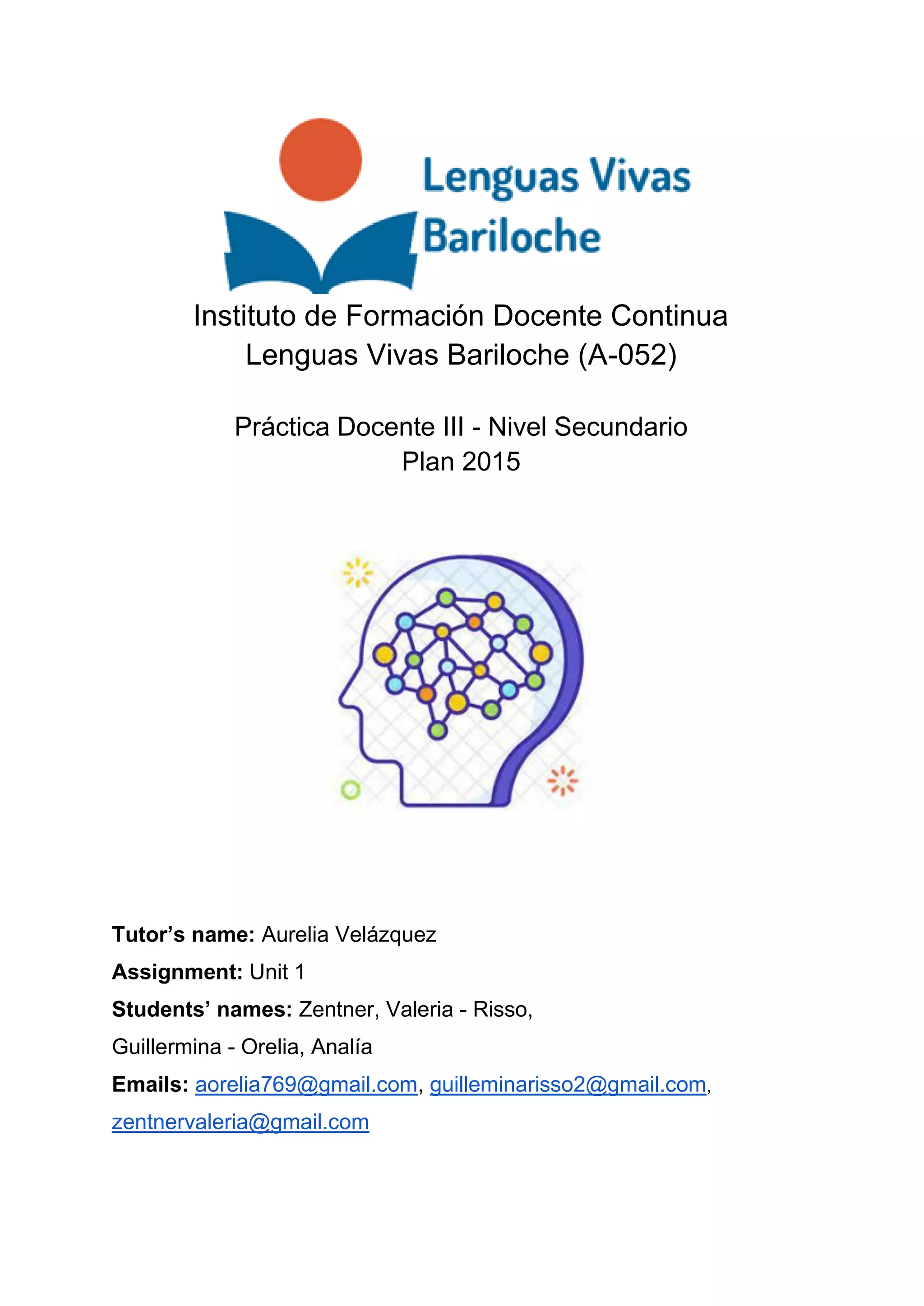 Instituto de Formación Docente Continua
Lenguas Vivas Bariloche (A-052)
Práctica Docente III - Nivel Secundario
Plan 2015
Tutor’s name: Aurelia Velázquez
Assignment: Unit 1
Students’ names: Zentner, Valeria - Risso,
Guillermina - Orelia, Analía
Emails: aorelia769@gmail.com, guilleminarisso2@gmail.com,
zentnervaleria@gmail.com
 