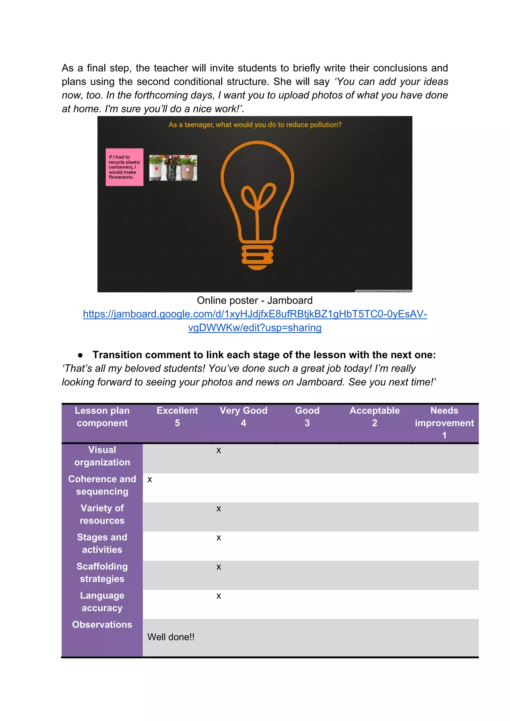 As a final step, the teacher will invite students to briefly write their conclusions and
plans using the second conditional structure. She will say ‘You can add your ideas
now, too. In the forthcoming days, I want you to upload photos of what you have done
at home. I'm sure you’ll do a nice work!’.
Online poster - Jamboard
https://jamboard.google.com/d/1xyHJdjfxE8ufRBtjkBZ1gHbT5TC0-0yEsAV-
vgDWWKw/edit?usp=sharing
● Transition comment to link each stage of the lesson with the next one:
‘That’s all my beloved students! You’ve done such a great job today! I’m really
looking forward to seeing your photos and news on Jamboard. See you next time!’
Lesson plan
component
Excellent
5
Very Good
4
Good
3
Acceptable
2
Needs
improvement
1
Visual
organization
x
Coherence and
sequencing
x
Variety of
resources
x
Stages and
activities
x
Scaffolding
strategies
x
Language
accuracy
x
Observations
Well done!!
 