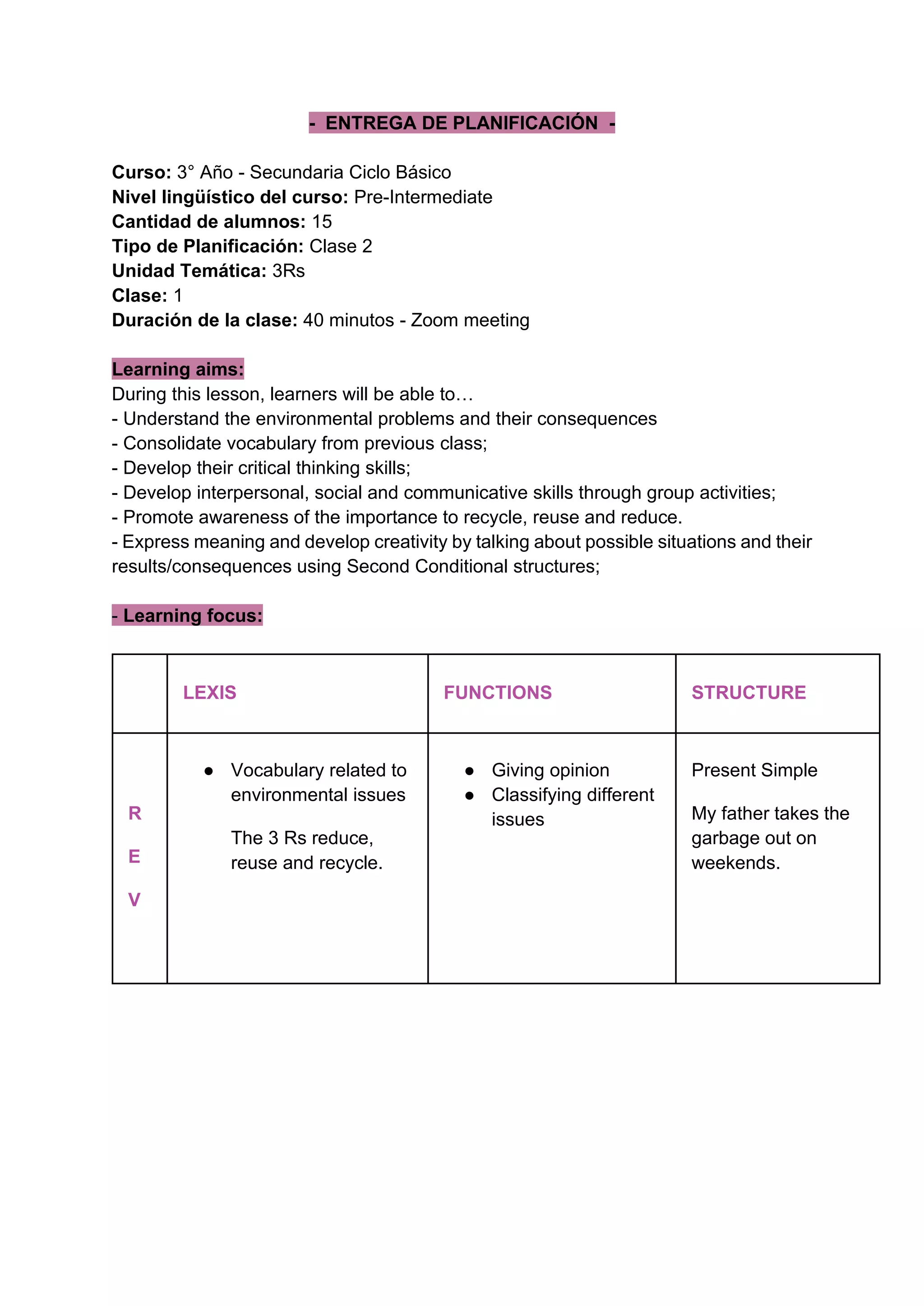 - ENTREGA DE PLANIFICACIÓN -
Curso: 3° Año - Secundaria Ciclo Básico
Nivel lingüístico del curso: Pre-Intermediate
Cantidad de alumnos: 15
Tipo de Planificación: Clase 2
Unidad Temática: 3Rs
Clase: 1
Duración de la clase: 40 minutos - Zoom meeting
Learning aims:
During this lesson, learners will be able to…
- Understand the environmental problems and their consequences
- Consolidate vocabulary from previous class;
- Develop their critical thinking skills;
- Develop interpersonal, social and communicative skills through group activities;
- Promote awareness of the importance to recycle, reuse and reduce.
- Express meaning and develop creativity by talking about possible situations and their
results/consequences using Second Conditional structures;
- Learning focus:
LEXIS FUNCTIONS STRUCTURE
R
E
V
● Vocabulary related to
environmental issues
The 3 Rs reduce,
reuse and recycle.
● Giving opinion
● Classifying different
issues
Present Simple
My father takes the
garbage out on
weekends.
 