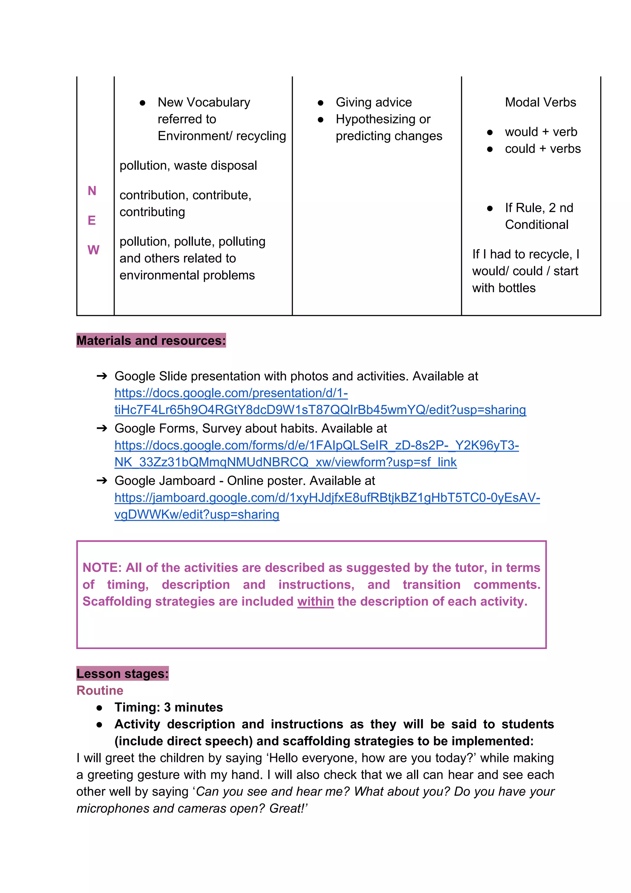 N
E
W
● New Vocabulary
referred to
Environment/ recycling
pollution, waste disposal
contribution, contribute,
contributing
pollution, pollute, polluting
and others related to
environmental problems
● Giving advice
● Hypothesizing or
predicting changes
Modal Verbs
● would + verb
● could + verbs
● If Rule, 2 nd
Conditional
If I had to recycle, I
would/ could / start
with bottles
Materials and resources:
➔ Google Slide presentation with photos and activities. Available at
https://docs.google.com/presentation/d/1-
tiHc7F4Lr65h9O4RGtY8dcD9W1sT87QQIrBb45wmYQ/edit?usp=sharing
➔ Google Forms, Survey about habits. Available at
https://docs.google.com/forms/d/e/1FAIpQLSeIR_zD-8s2P-_Y2K96yT3-
NK_33Zz31bQMmqNMUdNBRCQ_xw/viewform?usp=sf_link
➔ Google Jamboard - Online poster. Available at
https://jamboard.google.com/d/1xyHJdjfxE8ufRBtjkBZ1gHbT5TC0-0yEsAV-
vgDWWKw/edit?usp=sharing
NOTE: All of the activities are described as suggested by the tutor, in terms
of timing, description and instructions, and transition comments.
Scaffolding strategies are included within the description of each activity.
Lesson stages:
Routine
● Timing: 3 minutes
● Activity description and instructions as they will be said to students
(include direct speech) and scaffolding strategies to be implemented:
I will greet the children by saying ‘Hello everyone, how are you today?’ while making
a greeting gesture with my hand. I will also check that we all can hear and see each
other well by saying ‘Can you see and hear me? What about you? Do you have your
microphones and cameras open? Great!’
 