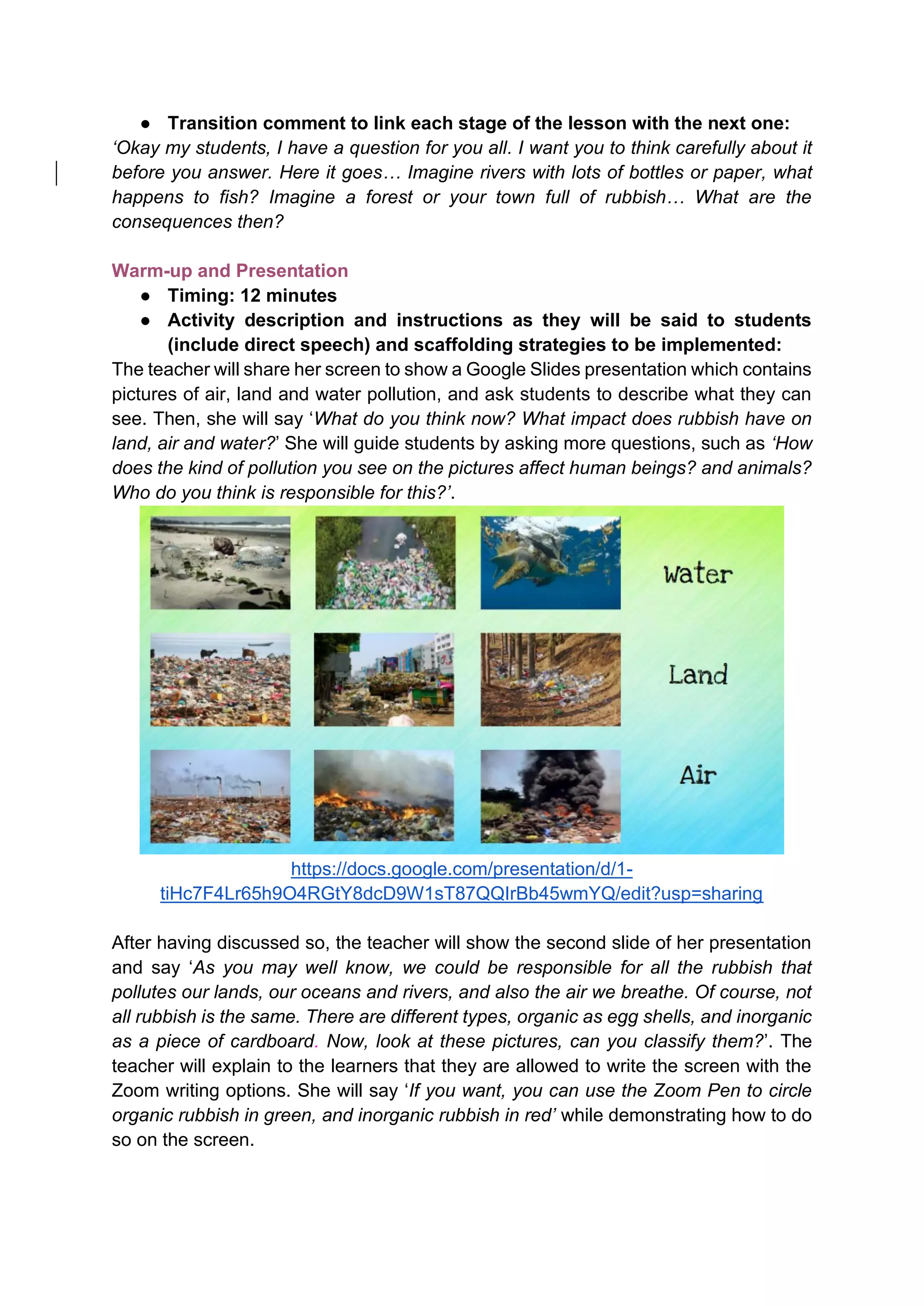 ● Transition comment to link each stage of the lesson with the next one:
‘Okay my students, I have a question for you all. I want you to think carefully about it
before you answer. Here it goes… Imagine rivers with lots of bottles or paper, what
happens to fish? Imagine a forest or your town full of rubbish… What are the
consequences then?
Warm-up and Presentation
● Timing: 12 minutes
● Activity description and instructions as they will be said to students
(include direct speech) and scaffolding strategies to be implemented:
The teacher will share her screen to show a Google Slides presentation which contains
pictures of air, land and water pollution, and ask students to describe what they can
see. Then, she will say ‘What do you think now? What impact does rubbish have on
land, air and water?’ She will guide students by asking more questions, such as ‘How
does the kind of pollution you see on the pictures affect human beings? and animals?
Who do you think is responsible for this?’.
https://docs.google.com/presentation/d/1-
tiHc7F4Lr65h9O4RGtY8dcD9W1sT87QQIrBb45wmYQ/edit?usp=sharing
After having discussed so, the teacher will show the second slide of her presentation
and say ‘As you may well know, we could be responsible for all the rubbish that
pollutes our lands, our oceans and rivers, and also the air we breathe. Of course, not
all rubbish is the same. There are different types, organic as egg shells, and inorganic
as a piece of cardboard. Now, look at these pictures, can you classify them?’. The
teacher will explain to the learners that they are allowed to write the screen with the
Zoom writing options. She will say ‘If you want, you can use the Zoom Pen to circle
organic rubbish in green, and inorganic rubbish in red’ while demonstrating how to do
so on the screen.
 