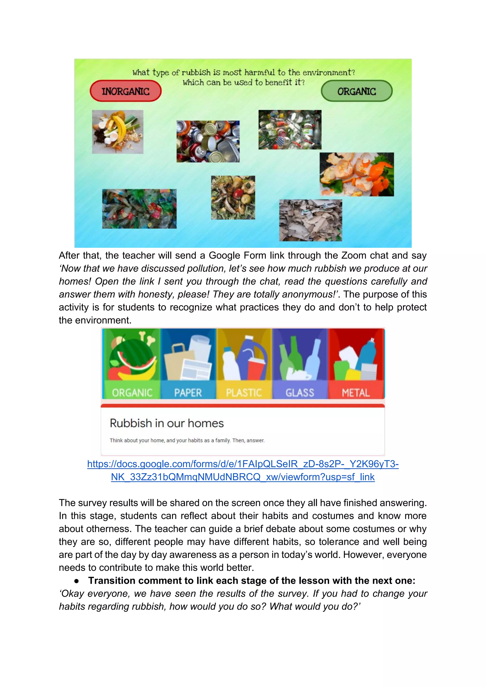 After that, the teacher will send a Google Form link through the Zoom chat and say
‘Now that we have discussed pollution, let’s see how much rubbish we produce at our
homes! Open the link I sent you through the chat, read the questions carefully and
answer them with honesty, please! They are totally anonymous!’. The purpose of this
activity is for students to recognize what practices they do and don’t to help protect
the environment.
https://docs.google.com/forms/d/e/1FAIpQLSeIR_zD-8s2P-_Y2K96yT3-
NK_33Zz31bQMmqNMUdNBRCQ_xw/viewform?usp=sf_link
The survey results will be shared on the screen once they all have finished answering.
In this stage, students can reflect about their habits and costumes and know more
about otherness. The teacher can guide a brief debate about some costumes or why
they are so, different people may have different habits, so tolerance and well being
are part of the day by day awareness as a person in today’s world. However, everyone
needs to contribute to make this world better.
● Transition comment to link each stage of the lesson with the next one:
‘Okay everyone, we have seen the results of the survey. If you had to change your
habits regarding rubbish, how would you do so? What would you do?’
 