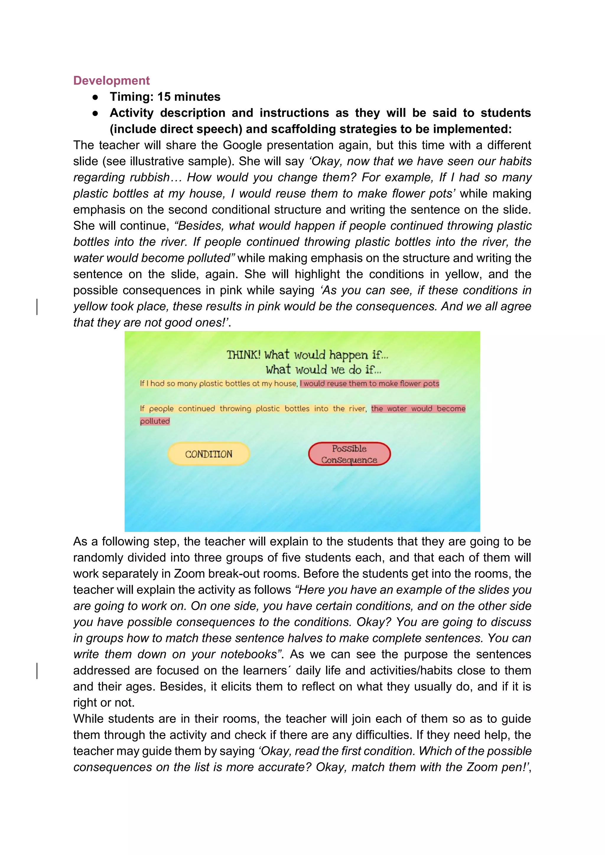 Development
● Timing: 15 minutes
● Activity description and instructions as they will be said to students
(include direct speech) and scaffolding strategies to be implemented:
The teacher will share the Google presentation again, but this time with a different
slide (see illustrative sample). She will say ‘Okay, now that we have seen our habits
regarding rubbish… How would you change them? For example, If I had so many
plastic bottles at my house, I would reuse them to make flower pots’ while making
emphasis on the second conditional structure and writing the sentence on the slide.
She will continue, “Besides, what would happen if people continued throwing plastic
bottles into the river. If people continued throwing plastic bottles into the river, the
water would become polluted” while making emphasis on the structure and writing the
sentence on the slide, again. She will highlight the conditions in yellow, and the
possible consequences in pink while saying ‘As you can see, if these conditions in
yellow took place, these results in pink would be the consequences. And we all agree
that they are not good ones!’.
As a following step, the teacher will explain to the students that they are going to be
randomly divided into three groups of five students each, and that each of them will
work separately in Zoom break-out rooms. Before the students get into the rooms, the
teacher will explain the activity as follows “Here you have an example of the slides you
are going to work on. On one side, you have certain conditions, and on the other side
you have possible consequences to the conditions. Okay? You are going to discuss
in groups how to match these sentence halves to make complete sentences. You can
write them down on your notebooks”. As we can see the purpose the sentences
addressed are focused on the learners´ daily life and activities/habits close to them
and their ages. Besides, it elicits them to reflect on what they usually do, and if it is
right or not.
While students are in their rooms, the teacher will join each of them so as to guide
them through the activity and check if there are any difficulties. If they need help, the
teacher may guide them by saying ‘Okay, read the first condition. Which of the possible
consequences on the list is more accurate? Okay, match them with the Zoom pen!’,
 