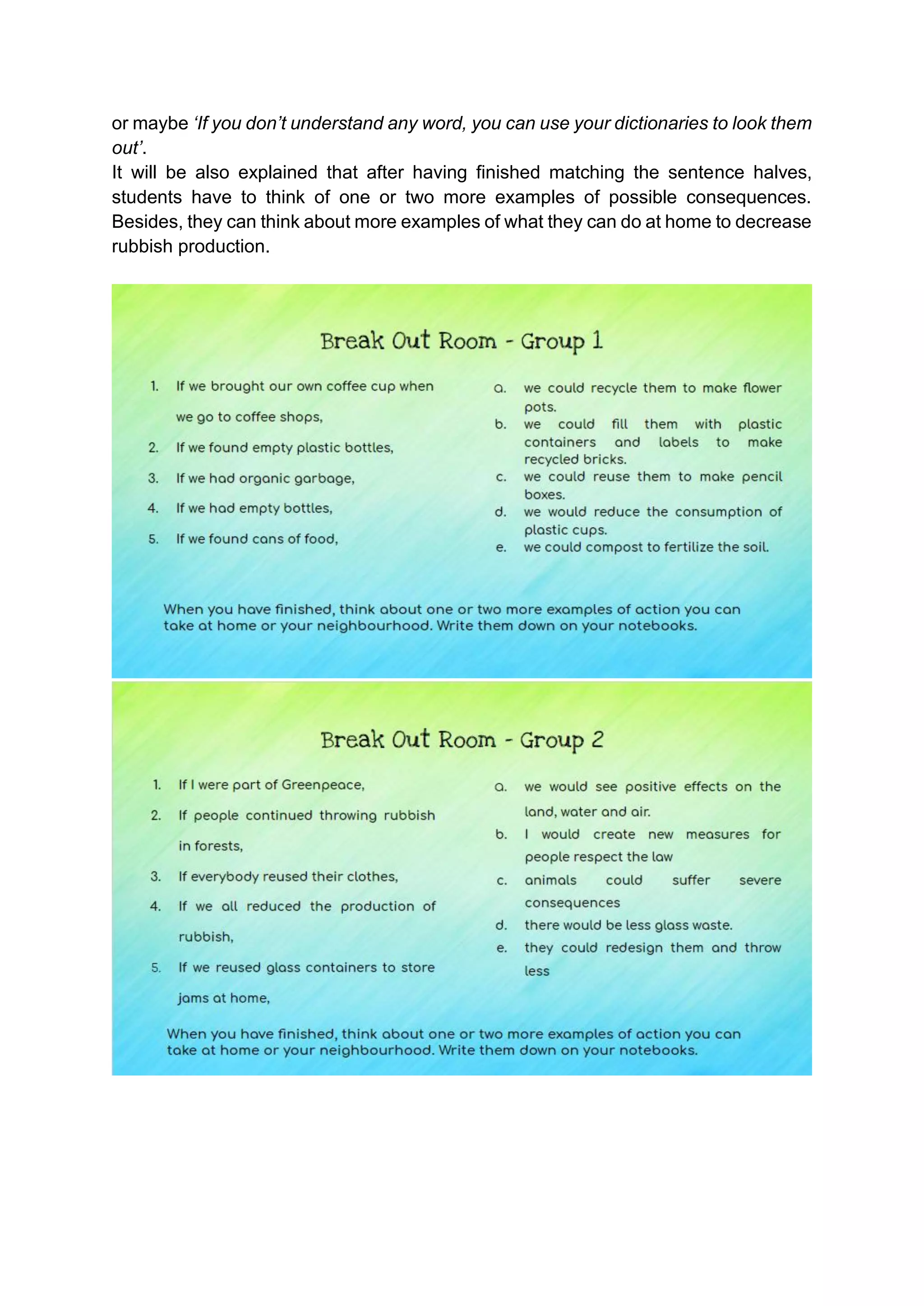 or maybe ‘If you don’t understand any word, you can use your dictionaries to look them
out’.
It will be also explained that after having finished matching the sentence halves,
students have to think of one or two more examples of possible consequences.
Besides, they can think about more examples of what they can do at home to decrease
rubbish production.
 