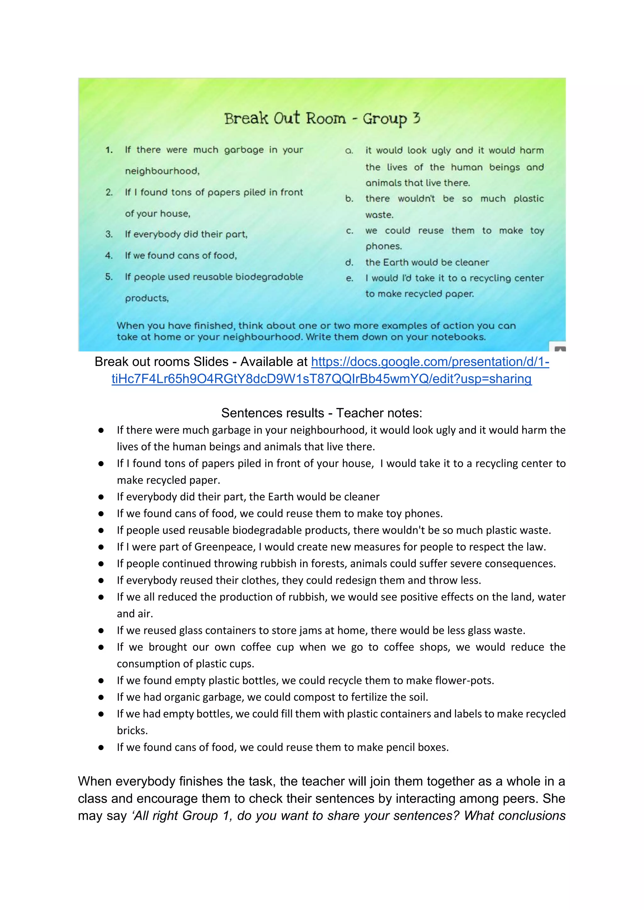 Break out rooms Slides - Available at https://docs.google.com/presentation/d/1-
tiHc7F4Lr65h9O4RGtY8dcD9W1sT87QQIrBb45wmYQ/edit?usp=sharing
Sentences results - Teacher notes:
● If there were much garbage in your neighbourhood, it would look ugly and it would harm the
lives of the human beings and animals that live there.
● If I found tons of papers piled in front of your house, I would take it to a recycling center to
make recycled paper.
● If everybody did their part, the Earth would be cleaner
● If we found cans of food, we could reuse them to make toy phones.
● If people used reusable biodegradable products, there wouldn't be so much plastic waste.
● If I were part of Greenpeace, I would create new measures for people to respect the law.
● If people continued throwing rubbish in forests, animals could suffer severe consequences.
● If everybody reused their clothes, they could redesign them and throw less.
● If we all reduced the production of rubbish, we would see positive effects on the land, water
and air.
● If we reused glass containers to store jams at home, there would be less glass waste.
● If we brought our own coffee cup when we go to coffee shops, we would reduce the
consumption of plastic cups.
● If we found empty plastic bottles, we could recycle them to make flower-pots.
● If we had organic garbage, we could compost to fertilize the soil.
● If we had empty bottles, we could fill them with plastic containers and labels to make recycled
bricks.
● If we found cans of food, we could reuse them to make pencil boxes.
When everybody finishes the task, the teacher will join them together as a whole in a
class and encourage them to check their sentences by interacting among peers. She
may say ‘All right Group 1, do you want to share your sentences? What conclusions
 