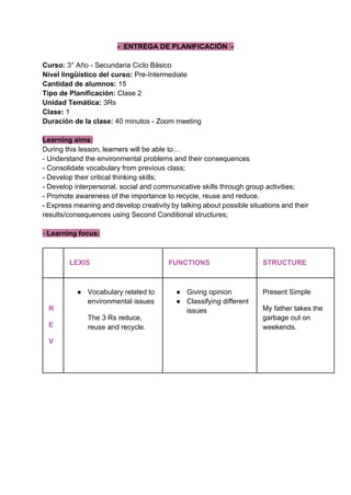 - ENTREGA DE PLANIFICACIÓN -
Curso: 3° Año - Secundaria Ciclo Básico
Nivel lingüístico del curso: Pre-Intermediate
Cantidad de alumnos: 15
Tipo de Planificación: Clase 2
Unidad Temática: 3Rs
Clase: 1
Duración de la clase: 40 minutos - Zoom meeting
Learning aims:
During this lesson, learners will be able to…
- Understand the environmental problems and their consequences
- Consolidate vocabulary from previous class;
- Develop their critical thinking skills;
- Develop interpersonal, social and communicative skills through group activities;
- Promote awareness of the importance to recycle, reuse and reduce.
- Express meaning and develop creativity by talking about possible situations and their
results/consequences using Second Conditional structures;
- Learning focus:
LEXIS FUNCTIONS STRUCTURE
R
E
V
● Vocabulary related to
environmental issues
The 3 Rs reduce,
reuse and recycle.
● Giving opinion
● Classifying different
issues
Present Simple
My father takes the
garbage out on
weekends.
 