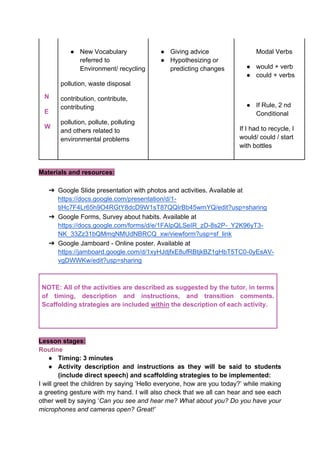 N
E
W
● New Vocabulary
referred to
Environment/ recycling
pollution, waste disposal
contribution, contribute,
contributing
pollution, pollute, polluting
and others related to
environmental problems
● Giving advice
● Hypothesizing or
predicting changes
Modal Verbs
● would + verb
● could + verbs
● If Rule, 2 nd
Conditional
If I had to recycle, I
would/ could / start
with bottles
Materials and resources:
➔ Google Slide presentation with photos and activities. Available at
https://docs.google.com/presentation/d/1-
tiHc7F4Lr65h9O4RGtY8dcD9W1sT87QQIrBb45wmYQ/edit?usp=sharing
➔ Google Forms, Survey about habits. Available at
https://docs.google.com/forms/d/e/1FAIpQLSeIR_zD-8s2P-_Y2K96yT3-
NK_33Zz31bQMmqNMUdNBRCQ_xw/viewform?usp=sf_link
➔ Google Jamboard - Online poster. Available at
https://jamboard.google.com/d/1xyHJdjfxE8ufRBtjkBZ1gHbT5TC0-0yEsAV-
vgDWWKw/edit?usp=sharing
NOTE: All of the activities are described as suggested by the tutor, in terms
of timing, description and instructions, and transition comments.
Scaffolding strategies are included within the description of each activity.
Lesson stages:
Routine
● Timing: 3 minutes
● Activity description and instructions as they will be said to students
(include direct speech) and scaffolding strategies to be implemented:
I will greet the children by saying ‘Hello everyone, how are you today?’ while making
a greeting gesture with my hand. I will also check that we all can hear and see each
other well by saying ‘Can you see and hear me? What about you? Do you have your
microphones and cameras open? Great!’
 