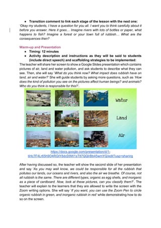 ● Transition comment to link each stage of the lesson with the next one:
‘Okay my students, I have a question for you all. I want you to think carefully about it
before you answer. Here it goes… Imagine rivers with lots of bottles or paper, what
happens to fish? Imagine a forest or your town full of rubbish… What are the
consequences then?
Warm-up and Presentation
● Timing: 12 minutes
● Activity description and instructions as they will be said to students
(include direct speech) and scaffolding strategies to be implemented:
The teacher will share her screen to show a Google Slides presentation which contains
pictures of air, land and water pollution, and ask students to describe what they can
see. Then, she will say ‘What do you think now? What impact does rubbish have on
land, air and water?’ She will guide students by asking more questions, such as ‘How
does the kind of pollution you see on the pictures affect human beings? and animals?
Who do you think is responsible for this?’.
https://docs.google.com/presentation/d/1-
tiHc7F4Lr65h9O4RGtY8dcD9W1sT87QQIrBb45wmYQ/edit?usp=sharing
After having discussed so, the teacher will show the second slide of her presentation
and say ‘As you may well know, we could be responsible for all the rubbish that
pollutes our lands, our oceans and rivers, and also the air we breathe. Of course, not
all rubbish is the same. There are different types, organic as egg shells, and inorganic
as a piece of cardboard. Now, look at these pictures, can you classify them?’. The
teacher will explain to the learners that they are allowed to write the screen with the
Zoom writing options. She will say ‘If you want, you can use the Zoom Pen to circle
organic rubbish in green, and inorganic rubbish in red’ while demonstrating how to do
so on the screen.
 