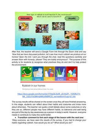 After that, the teacher will send a Google Form link through the Zoom chat and say
‘Now that we have discussed pollution, let’s see how much rubbish we produce at our
homes! Open the link I sent you through the chat, read the questions carefully and
answer them with honesty, please! They are totally anonymous!’. The purpose of this
activity is for students to recognize what practices they do and don’t to help protect
the environment.
https://docs.google.com/forms/d/e/1FAIpQLSeIR_zD-8s2P-_Y2K96yT3-
NK_33Zz31bQMmqNMUdNBRCQ_xw/viewform?usp=sf_link
The survey results will be shared on the screen once they all have finished answering.
In this stage, students can reflect about their habits and costumes and know more
about otherness. The teacher can guide a brief debate about some costumes or why
they are so, different people may have different habits, so tolerance and well being
are part of the day by day awareness as a person in today’s world. However, everyone
needs to contribute to make this world better.
● Transition comment to link each stage of the lesson with the next one:
‘Okay everyone, we have seen the results of the survey. If you had to change your
habits regarding rubbish, how would you do so? What would you do?’
 