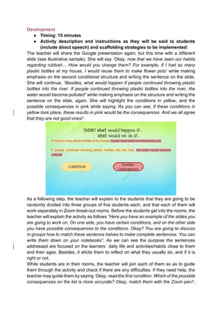 Development
● Timing: 15 minutes
● Activity description and instructions as they will be said to students
(include direct speech) and scaffolding strategies to be implemented:
The teacher will share the Google presentation again, but this time with a different
slide (see illustrative sample). She will say ‘Okay, now that we have seen our habits
regarding rubbish… How would you change them? For example, If I had so many
plastic bottles at my house, I would reuse them to make flower pots’ while making
emphasis on the second conditional structure and writing the sentence on the slide.
She will continue, “Besides, what would happen if people continued throwing plastic
bottles into the river. If people continued throwing plastic bottles into the river, the
water would become polluted” while making emphasis on the structure and writing the
sentence on the slide, again. She will highlight the conditions in yellow, and the
possible consequences in pink while saying ‘As you can see, if these conditions in
yellow took place, these results in pink would be the consequences. And we all agree
that they are not good ones!’.
As a following step, the teacher will explain to the students that they are going to be
randomly divided into three groups of five students each, and that each of them will
work separately in Zoom break-out rooms. Before the students get into the rooms, the
teacher will explain the activity as follows “Here you have an example of the slides you
are going to work on. On one side, you have certain conditions, and on the other side
you have possible consequences to the conditions. Okay? You are going to discuss
in groups how to match these sentence halves to make complete sentences. You can
write them down on your notebooks”. As we can see the purpose the sentences
addressed are focused on the learners´ daily life and activities/habits close to them
and their ages. Besides, it elicits them to reflect on what they usually do, and if it is
right or not.
While students are in their rooms, the teacher will join each of them so as to guide
them through the activity and check if there are any difficulties. If they need help, the
teacher may guide them by saying ‘Okay, read the first condition. Which of the possible
consequences on the list is more accurate? Okay, match them with the Zoom pen!’,
 