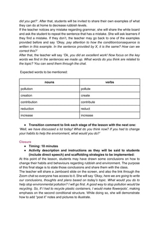 did you get?’. After that, students will be invited to share their own examples of what
they can do at home to decrease rubbish levels.
If the teacher notices any mistake regarding grammar, she will share the white board
and ask the student to repeat the sentence that has a mistake. She will ask learners if
they find a mistake. If they don’t, the teacher may go back to one of the examples
provided before and say ‘Okay, pay attention to how the condition/consequence is
written in this example. In the sentence provided by X, it is the same? How can we
correct this?’
After that, the teacher will say ‘Ok, you did an excellent work! Now focus on the key
words we find in the sentences we made up. What words do you think are related to
the topic? You can send them through the chat.
Expected words to be mentioned:
nouns verbs
pollution pollute
creation create
contribution contribute
reduction reduct
increase increase
● Transition comment to link each stage of the lesson with the next one:
‘Well, we have discussed a lot today! What do you think now? If you had to change
your habits to help the environment, what would you do?’
Closure
● Timing: 10 minutes
● Activity description and instructions as they will be said to students
(include direct speech) and scaffolding strategies to be implemented:
At this point of the lesson, students may have drawn some conclusions on how to
change their habits and behaviours regarding rubbish and environment. The purpose
of this final stage is to state those conclusions and share them with the class.
The teacher will share a Jamboard slide on the screen, and also the link through the
Zoom chat so everyone has access to it. She will say ‘Okay, here we are going to write
our conclusions, thoughts and plans based on today’s topic. What would you do to
help stop environmental pollution? I will go first. A good way to stop pollution would be
recycling. So, If I had to recycle plastic containers, I would make flowerpots’, making
emphasis on the second conditional structure. While doing so, she will demonstrate
how to add “post it” notes and pictures to illustrate.
 