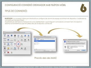 6
BLUETOOTH: La connexió mitjançant bluetooth es configura des de els dos equips autoritzant els dispositius i l’ordinador la
connexió per transferir fitxers.
A preferències del Sistema marquem la icona del Bluetooh i quan tinguem activada la connexió hem d’aceptar o
declinar la transferència que ens arriba des de el dispositiu connectat.
Procés des de iMAC
CONFIGURACIÓ CONNEXIÓ ORDINADOR AMB TELÈFON MÒBIL
TIPUS DE CONNEXIÓ Bluetooth:
Montse Gonzàlez Sànchez - UOC - Grau Multimèdia - Xarxes Multimèdia – Maig 2013
 