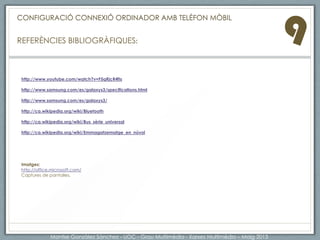 9A més de les connexions tradicionals per USB i BLUETOOH, hi ha altres serveis i emmagatzemant al “núvol” que ens
permeten accedir des de diferents dispositius i compartir documentació, música, fotografies i tot tipus de formats
multimèdia. Els serveis més populars actualment son Dropbox,Google Drive i Apple amb iCloud.
Servei ALLSharePLAY per Telèfon samsung GALAXY S III:
AllShare és un servei que permet als usuaris compartir i reproduir contingut
multimèdia a través de dispositius smart de Samsung. per utilitzar AllShare Play
cal connectar-se a una xarxa per cable o WiFi. per assegurar un correcte
funcionament de Allsahre Play, s'aconsella la connexió a través de xarxa LAN o
WiFi.
http://www.samsung.com/es/microsite/allshare/help/play/started.html
Dropbox, Google Drive: L'Emmagatzematge en núvol és un model
'emmagatzematge basat en xarxes, ideat la dècada del 1960 on les dades
estan allotjades en espais d'emmagatzematge virtualitzats i en general estan
allotjats per tercers. Els usuaris que requereixen els serveis per allotjar les seves,
lloguen o tenen un accés gratuït a la capacitat d'emmagatzematge que
requereixen.
Els clients administren l'emmagatzematge i funcionament de fitxers, dades o
aplicacions. Físicament els recursos poden estar repartit en múltiples servidors.
http://ca.wikipedia.org/wiki/Informàtica_en_núvol
CONFIGURACIÓ CONNEXIÓ ORDINADOR AMB TELÈFON MÒBIL
ENLLAÇOS D’INTERÈS:
Montse Gonzàlez Sànchez - UOC - Grau Multimèdia - Xarxes Multimèdia – Maig 2013
 