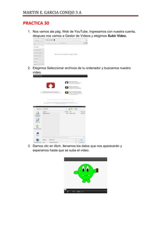 MARTIN E. GARCIA CONEJO 3 A

PRACTICA 30
  1. Nos vamos ala pág. Web de YouTube, Ingresamos con nuestra cuenta,
     despues nos vamos a Gestor de Vídeos y elegimos Subir Vídeo.




  2. Elegimos Seleccionar archivos de tu ordenador y buscamos nuestro
     vídeo.




  3. Damos clic en Abrir, llenamos los datos que nos aparecerán y
     esperamos hasta que se suba el vídeo.
 