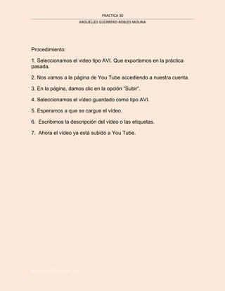 PRACTICA 30
                          ARGUELLES GUERRERO-ROBLES MOLINA




Procedimiento:

1. Seleccionamos el video tipo AVI. Que exportamos en la práctica
pasada.

2. Nos vamos a la página de You Tube accediendo a nuestra cuenta.

3. En la página, damos clic en la opción “Subir”.

4. Seleccionamos el vídeo guardado como tipo AVI.

5. Esperamos a que se cargue el vídeo.

6. Escribimos la descripción del video o las etiquetas.

7. Ahora el vídeo ya está subido a You Tube.




Barrera INFORMATICA 3°A
 