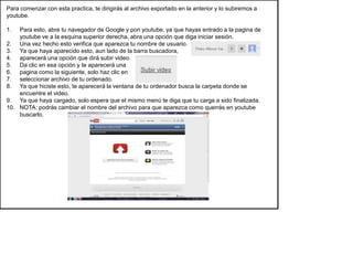 Para comenzar con esta practica, te dirigirás al archivo exportado en la anterior y lo subiremos a
youtube.

1.  Para esto, abre tu navegador de Google y pon youtube, ya que hayas entrado a la pagina de
    youtube ve a la esquina superior derecha, abra una opción que diga iniciar sesión.
2. Una vez hecho esto verifica que aparezca tu nombre de usuario.
3. Ya que haya aparecido esto, aun lado de la barra buscadora,
4. aparecerá una opción que dirá subir video.
5. Da clic en esa opción y te aparecerá una
6. pagina como la siguiente, solo haz clic en
7. seleccionar archivo de tu ordenado.
8. Ya que hiciste esto, te aparecerá la ventana de tu ordenador busca la carpeta donde se
    encuentre el video.
9. Ya que haya cargado, solo espera que el mismo menú te diga que tu carga a sido finalizada.
10. NOTA: podrás cambiar el nombre del archivo para que aparezca como querrás en youtube
    buscarlo.
 