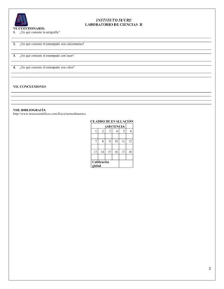 2
INSTITUTO SUCRE
LABORATORIO DE CIENCIAS II
VI. CUESTIONARIO.
1. ¿En qué consiste la serigrafía?
2. ¿En qué consiste el estampado con calcomanías?
3. ¿En qué consiste el estampado con laser?
4. ¿En qué consiste el estampado con calor?
VII. CONCLUSIONES
VIII. BIBLIOGRAFÍA
http://www.textoscientificos.com/fisica/termodinamica
CUADRO DE EVALUACIÓN
ASISTENCIA
1 2 3 4 5 6
7 8 9 10 11 12
13 14 15 16 17 18
Calificación
global
 
