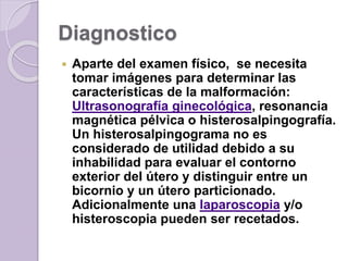 Diagnostico 
 Aparte del examen físico, se necesita 
tomar imágenes para determinar las 
características de la malformación: 
Ultrasonografía ginecológica, resonancia 
magnética pélvica o histerosalpingografía. 
Un histerosalpingograma no es 
considerado de utilidad debido a su 
inhabilidad para evaluar el contorno 
exterior del útero y distinguir entre un 
bicornio y un útero particionado. 
Adicionalmente una laparoscopia y/o 
histeroscopia pueden ser recetados. 
 