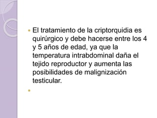  El tratamiento de la criptorquidia es 
quirúrgico y debe hacerse entre los 4 
y 5 años de edad, ya que la 
temperatura intrabdominal daña el 
tejido reproductor y aumenta las 
posibilidades de malignización 
testicular. 
 
 