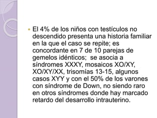  El 4% de los niños con testículos no 
descendido presenta una historia familiar 
en la que el caso se repite; es 
concordante en 7 de 10 parejas de 
gemelos idénticos; se asocia a 
síndromes XXXY, mosaicos XO/XY, 
XO/XY/XX, trisomías 13-15, algunos 
casos XYY y con el 50% de los varones 
con síndrome de Down, no siendo raro 
en otros síndromes donde hay marcado 
retardo del desarrollo intrauterino. 
 
