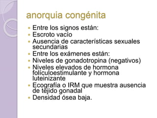anorquia congénita 
 Entre los signos están: 
 Escroto vacío 
 Ausencia de características sexuales 
secundarias 
 Entre los exámenes están: 
 Niveles de gonadotropina (negativos) 
 Niveles elevados de hormona 
folículoestimulante y hormona 
luteinizante 
 Ecografía o IRM que muestra ausencia 
de tejido gonadal 
 Densidad ósea baja. 
 