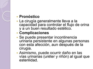  Pronóstico 
 La cirugía generalmente lleva a la 
capacidad para controlar el flujo de orina 
y a un buen resultado estético. 
 Complicaciones 
 Se puede presentar incontinencia 
urinaria persistente en algunas personas 
con esta afección, aun después de la 
cirugia. 
 Asimismo, puede ocurrir daño en las 
vías urinarias (uréter y riñón) al igual que 
esterilidad. 
 