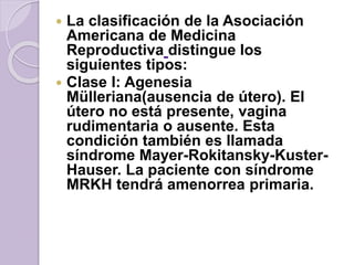  La clasificación de la Asociación 
Americana de Medicina 
Reproductiva distingue los 
siguientes tipos: 
 Clase I: Agenesia 
Mülleriana(ausencia de útero). El 
útero no está presente, vagina 
rudimentaria o ausente. Esta 
condición también es llamada 
síndrome Mayer-Rokitansky-Kuster- 
Hauser. La paciente con síndrome 
MRKH tendrá amenorrea primaria. 
 