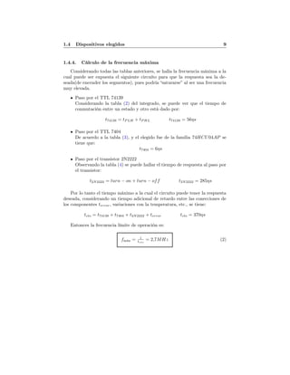 1.4 Dispositivos elegidos 9
1.4.4. Cálculo de la frecuencia máxima
Considerando todas las tablas anteriores, se halla la frecuencia máxima a la
cual puede ser expuesta el siguiente circuíto para que la respuesta sea la de-
seada(de encender los segmentos), pues podría “saturarse” al ser una frecuencia
muy elevada.
Paso por el TTL 74139
Considerando la tabla (2) del integrado, se puede ver que el tiempo de
conmutación entre un estado y otro está dado por:
t74139 = tP LH + tP HL t74139 = 56ηs
Paso por el TTL 7404
De acuerdo a la tabla (3), y el elegido fue de la familia 74HCU04AP se
tiene que:
t7404 = 6ηs
Paso por el transistor 2N2222
Observando la tabla (4) se puede hallar el tiempo de respuesta al paso por
el transistor:
t2N2222 = turn − on + turn − off t2N2222 = 285ηs
Por lo tanto el tiempo máximo a la cual el circuíto puede tener la respuesta
deseada, considerando un tiempo adicional de retardo entre las conecciones de
los componentes terror, variaciones con la temperatura, etc., se tiene:
tcto = t74139 + t7404 + t2N2222 + terror tcto = 370ηs
Entonces la frecuencia límite de operación es:
fmáx = 1
tcto
= 2,7MHz (2)
 