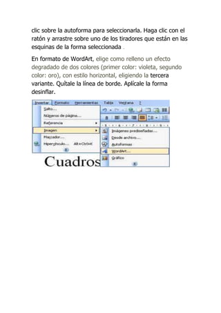clic sobre la autoforma para seleccionarla. Haga clic con el
ratón y arrastre sobre uno de los tiradores que están en las
esquinas de la forma seleccionada .

En formato de WordArt, elige como relleno un efecto
degradado de dos colores (primer color: violeta, segundo
color: oro), con estilo horizontal, eligiendo la tercera
variante. Quítale la línea de borde. Aplícale la forma
desinflar.
 